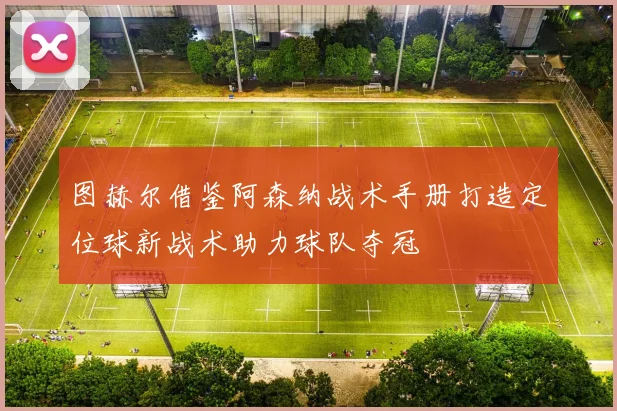 图赫尔借鉴阿森纳战术手册打造定位球新战术助力球队夺冠