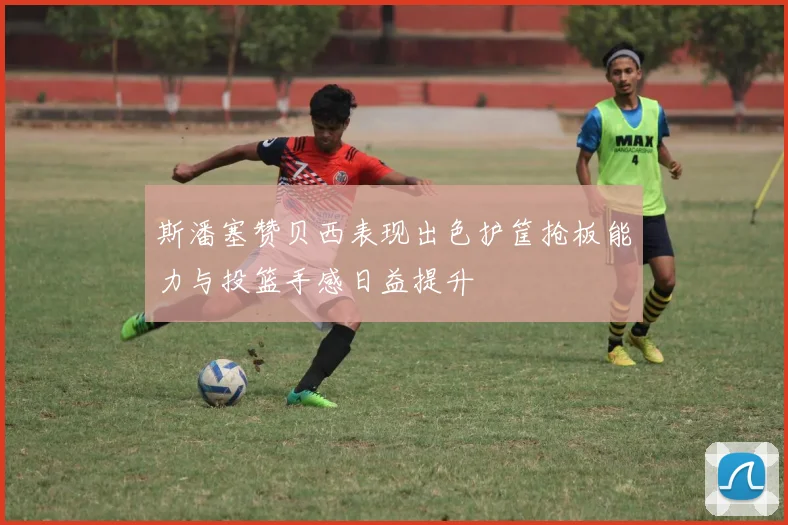 斯潘塞赞贝西表现出色护筐抢板能力与投篮手感日益提升