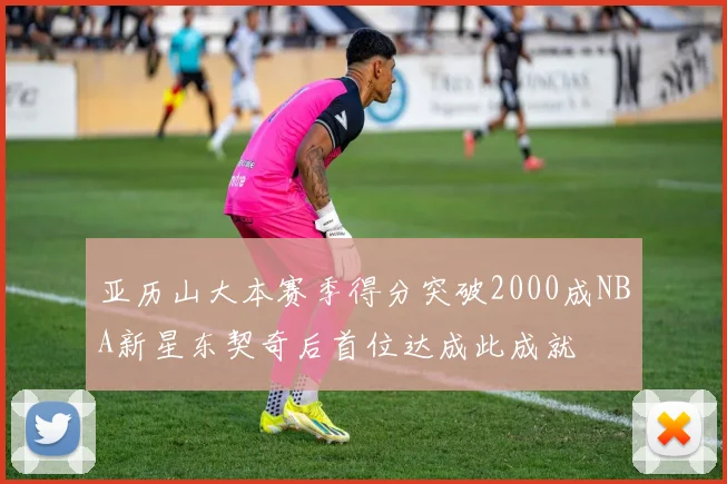 亚历山大本赛季得分突破2000成NBA新星东契奇后首位达成此成就
