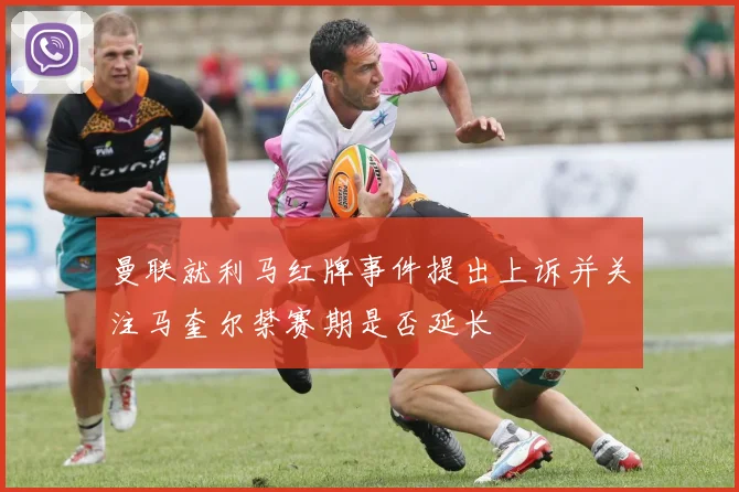 曼联就利马红牌事件提出上诉并关注马奎尔禁赛期是否延长