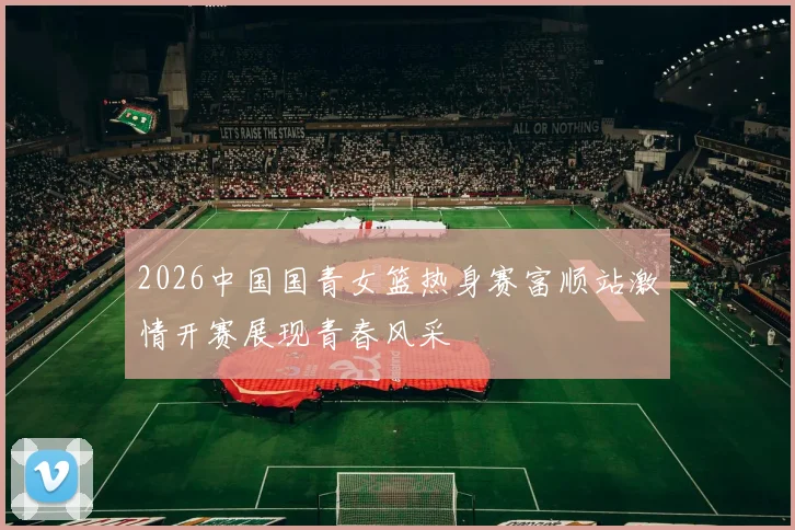 2026中国国青女篮热身赛富顺站激情开赛展现青春风采