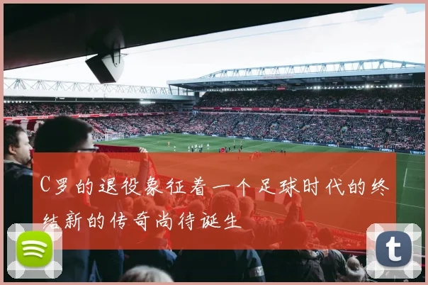 C罗的退役象征着一个足球时代的终结新的传奇尚待诞生