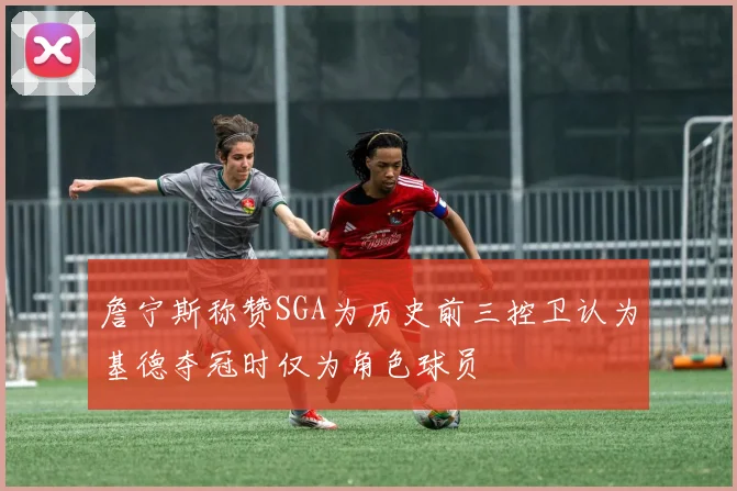 詹宁斯称赞SGA为历史前三控卫认为基德夺冠时仅为角色球员
