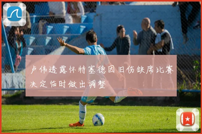 卢伟透露怀特塞德因旧伤缺席比赛决定临时做出调整