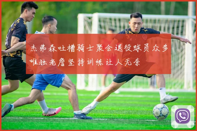 杰弗森吐槽骑士聚会退役球员众多唯独老詹坚持训练让人无奈
