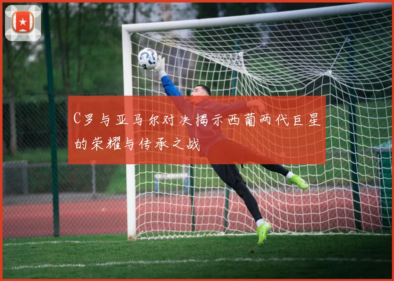 C罗与亚马尔对决揭示西葡两代巨星的荣耀与传承之战