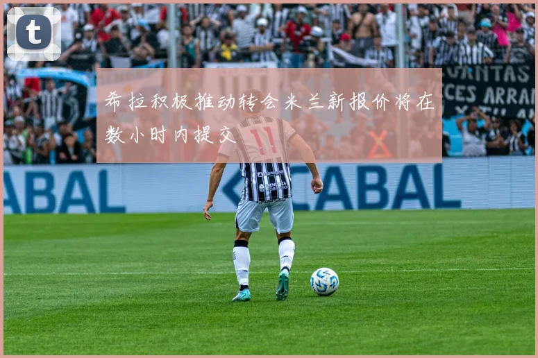希拉积极推动转会米兰新报价将在数小时内提交
