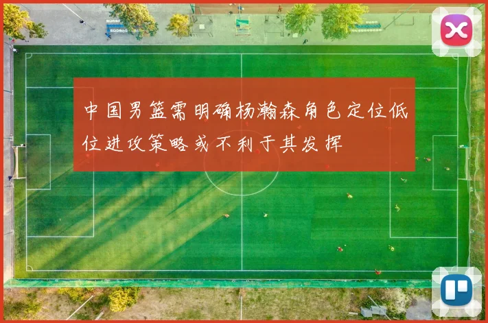 中国男篮需明确杨瀚森角色定位低位进攻策略或不利于其发挥
