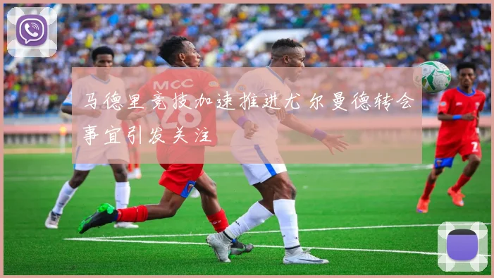马德里竞技加速推进尤尔曼德转会事宜引发关注