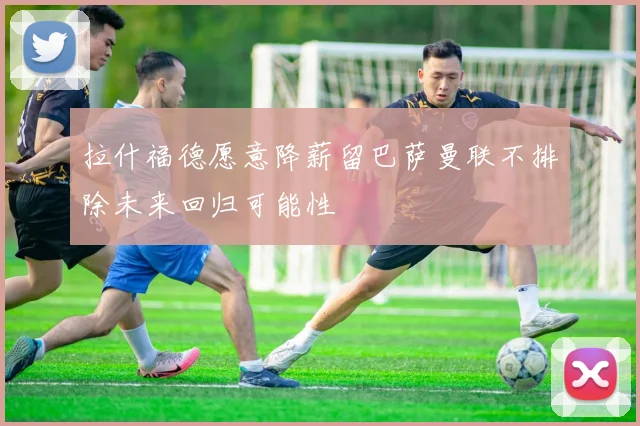 拉什福德愿意降薪留巴萨曼联不排除未来回归可能性