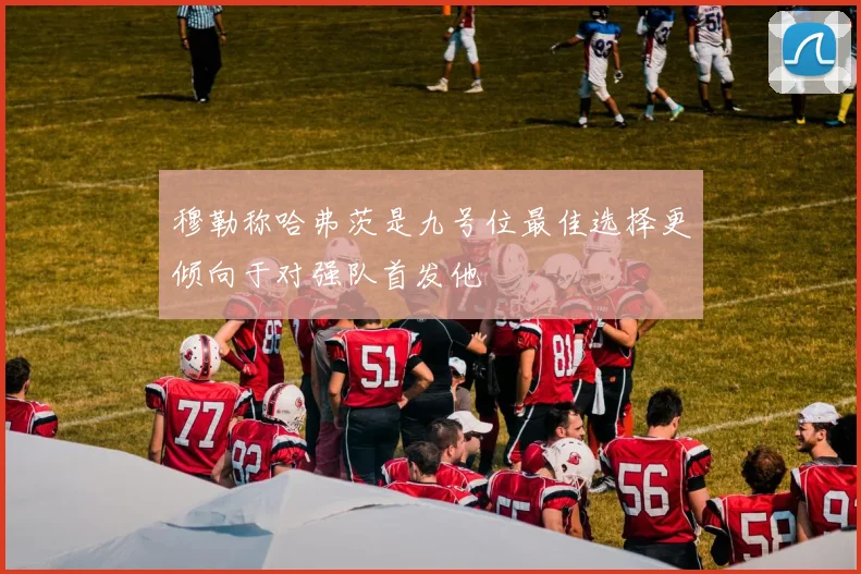 穆勒称哈弗茨是九号位最佳选择更倾向于对强队首发他