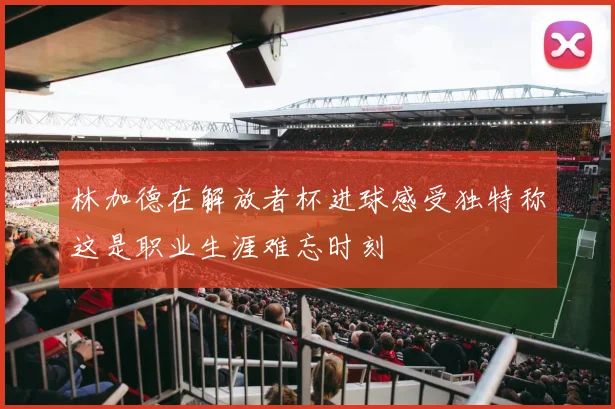 林加德在解放者杯进球感受独特称这是职业生涯难忘时刻