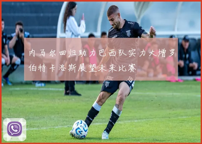 内马尔回归助力巴西队实力大增罗伯特卡洛斯展望未来比赛