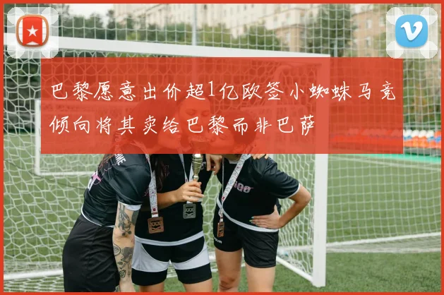 巴黎愿意出价超1亿欧签小蜘蛛马竞倾向将其卖给巴黎而非巴萨