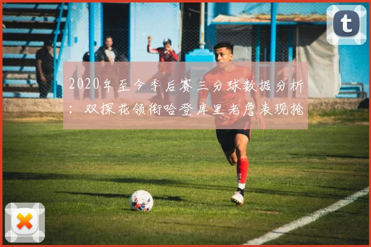 2020年至今季后赛三分球数据分析：双探花领衔哈登库里老詹表现抢眼