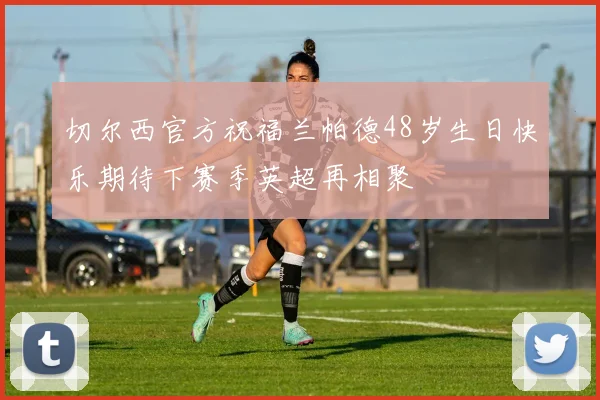 切尔西官方祝福兰帕德48岁生日快乐期待下赛季英超再相聚
