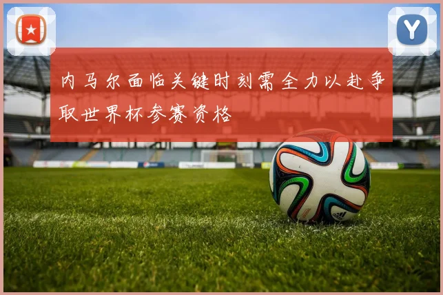 内马尔面临关键时刻需全力以赴争取世界杯参赛资格