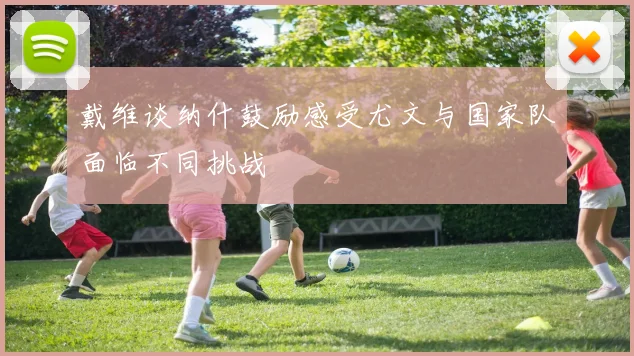戴维谈纳什鼓励感受尤文与国家队面临不同挑战
