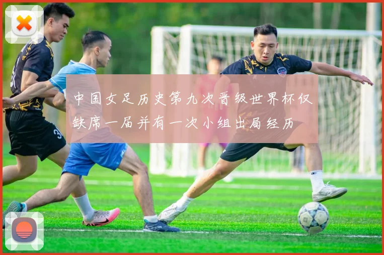中国女足历史第九次晋级世界杯仅缺席一届并有一次小组出局经历