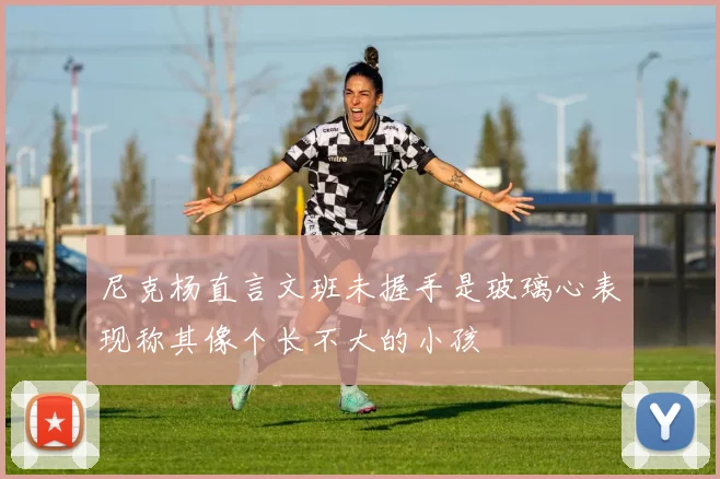 尼克杨直言文班未握手是玻璃心表现称其像个长不大的小孩