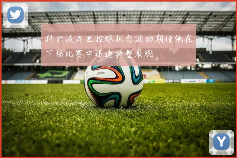 科尔谈库里控球状态波动期待他在下场比赛中迅速调整表现